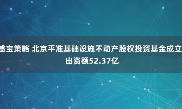 盛宝策略 北京平准基础设施不动产股权投资基金成立  出资额52.37亿