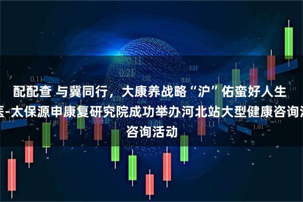 配配查 与冀同行，大康养战略“沪”佑蛮好人生 交医-太保源申康复研究院成功举办河北站大型健康咨询活动