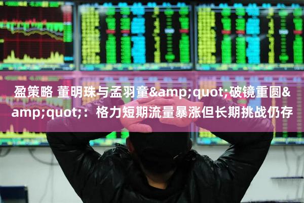 盈策略 董明珠与孟羽童&quot;破镜重圆&quot;：格力短期流量暴涨但长期挑战仍存