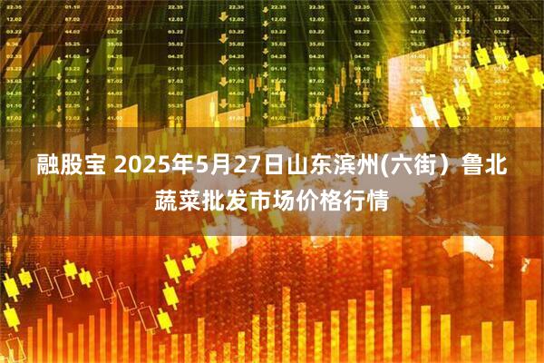 融股宝 2025年5月27日山东滨州(六街）鲁北蔬菜批发市场价格行情