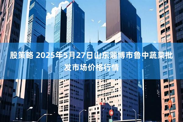 股策略 2025年5月27日山东淄博市鲁中蔬菜批发市场价格行情