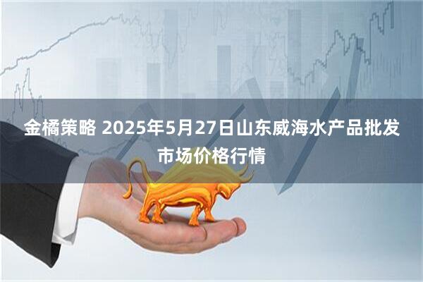 金橘策略 2025年5月27日山东威海水产品批发市场价格行情