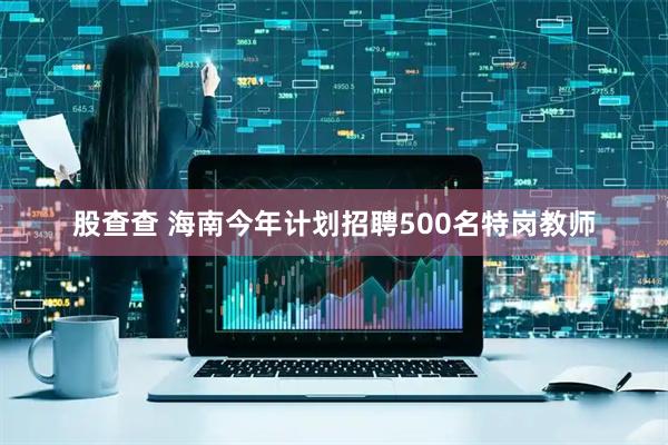 股查查 海南今年计划招聘500名特岗教师