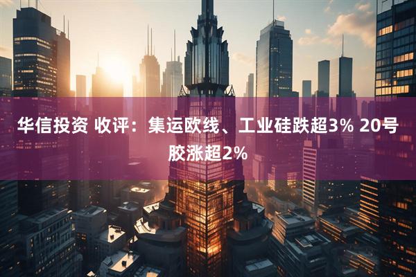 华信投资 收评：集运欧线、工业硅跌超3% 20号胶涨超2%