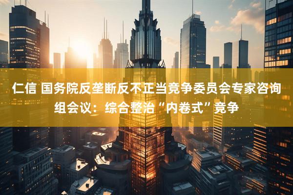 仁信 国务院反垄断反不正当竞争委员会专家咨询组会议：综合整治“内卷式”竞争