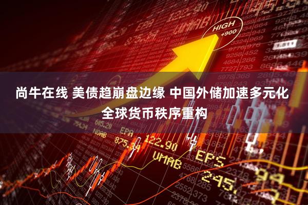 尚牛在线 美债趋崩盘边缘 中国外储加速多元化 全球货币秩序重构