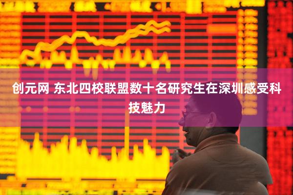 创元网 东北四校联盟数十名研究生在深圳感受科技魅力