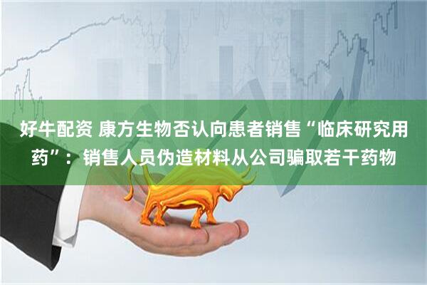 好牛配资 康方生物否认向患者销售“临床研究用药”：销售人员伪造材料从公司骗取若干药物