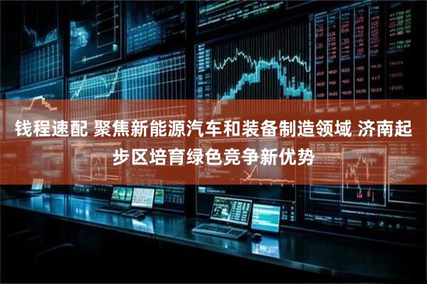 钱程速配 聚焦新能源汽车和装备制造领域 济南起步区培育绿色竞争新优势