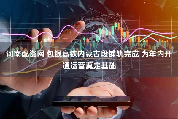 河南配资网 包银高铁内蒙古段铺轨完成 为年内开通运营奠定基础