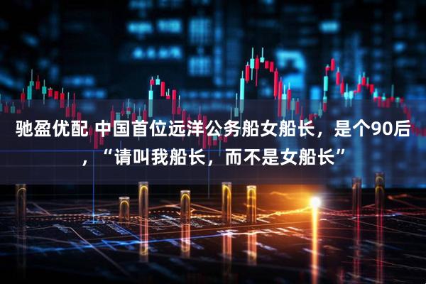 驰盈优配 中国首位远洋公务船女船长，是个90后，“请叫我船长，而不是女船长”