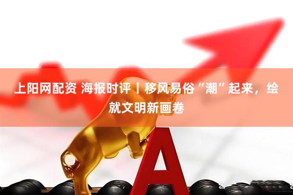 上阳网配资 海报时评丨移风易俗“潮”起来，绘就文明新画卷
