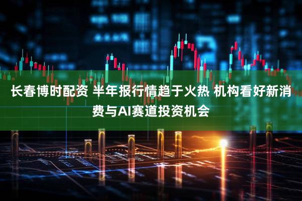 长春博时配资 半年报行情趋于火热 机构看好新消费与AI赛道投资机会