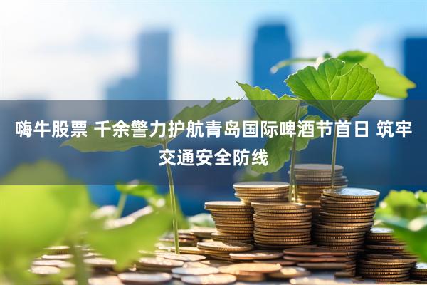 嗨牛股票 千余警力护航青岛国际啤酒节首日 筑牢交通安全防线
