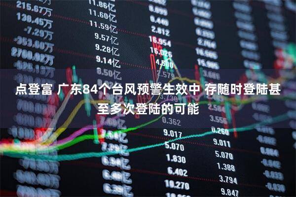 点登富 广东84个台风预警生效中 存随时登陆甚至多次登陆的可能