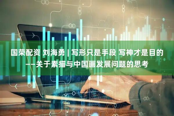 国荣配资 刘海勇 | 写形只是手段 写神才是目的——关于素描与中国画发展问题的思考