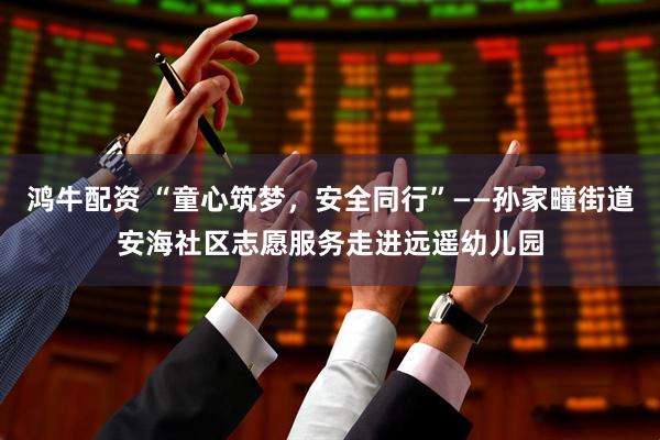鸿牛配资 “童心筑梦，安全同行”——孙家疃街道安海社区志愿服务走进远遥幼儿园