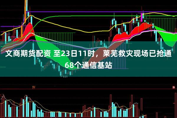 文商期货配资 至23日11时，莱芜救灾现场已抢通68个通信基站