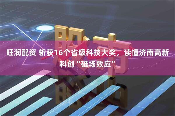 旺润配资 斩获16个省级科技大奖，读懂济南高新科创“磁场效应”