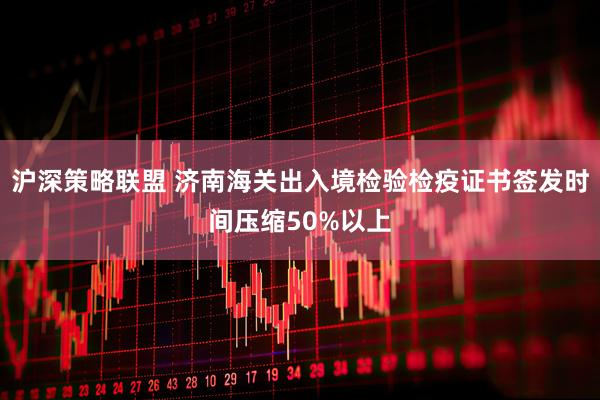 沪深策略联盟 济南海关出入境检验检疫证书签发时间压缩50%以上