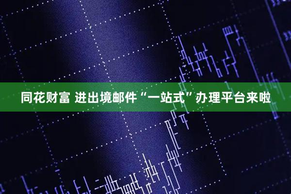 同花财富 进出境邮件“一站式”办理平台来啦