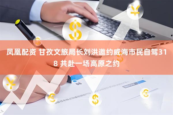 凤凰配资 甘孜文旅局长刘洪邀约威海市民自驾318 共赴一场高原之约