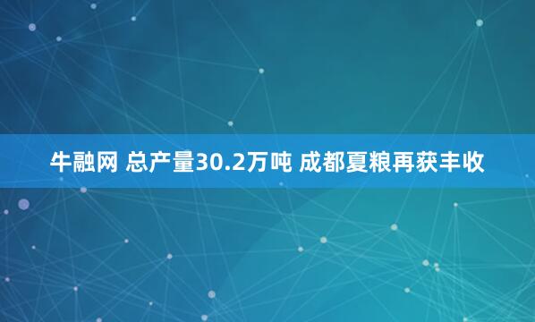 牛融网 总产量30.2万吨 成都夏粮再获丰收
