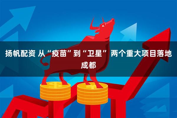 扬帆配资 从“疫苗”到“卫星” 两个重大项目落地成都
