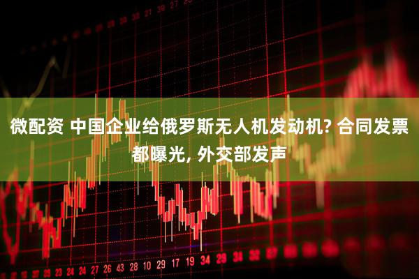 微配资 中国企业给俄罗斯无人机发动机? 合同发票都曝光, 外交部发声