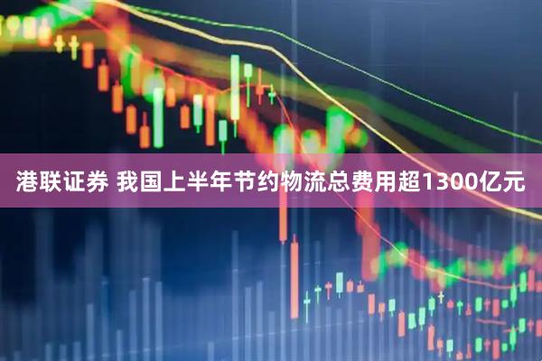 港联证券 我国上半年节约物流总费用超1300亿元