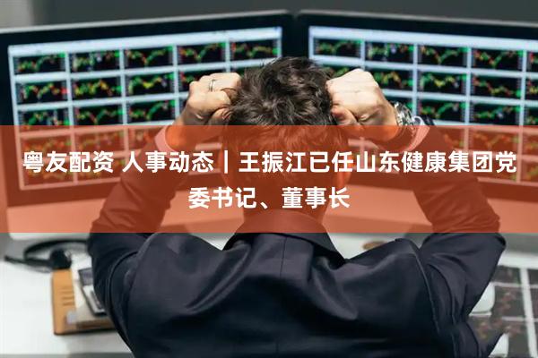粤友配资 人事动态｜王振江已任山东健康集团党委书记、董事长