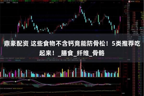 鼎豪配资 这些食物不含钙竟能防骨松！5类推荐吃起来！_膳食_纤维_骨骼