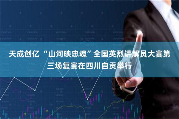 天成创亿 “山河映忠魂”全国英烈讲解员大赛第三场复赛在四川自贡举行