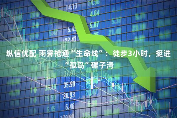 纵信优配 雨霁抢通“生命线”：徒步3小时，挺进“孤岛”碾子湾