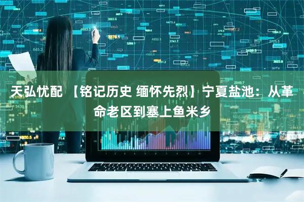 天弘忧配 【铭记历史 缅怀先烈】宁夏盐池：从革命老区到塞上鱼米乡