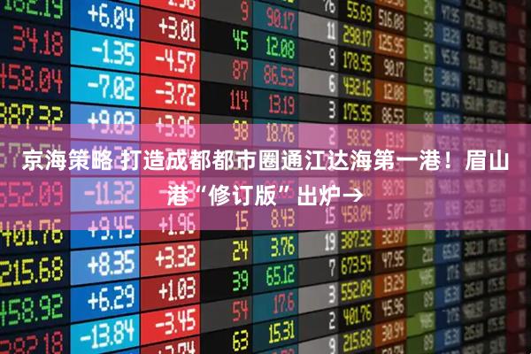 京海策略 打造成都都市圈通江达海第一港！眉山港“修订版”出炉→