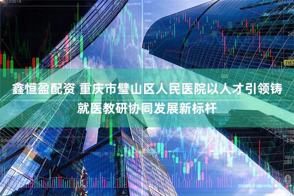 鑫恒盈配资 重庆市璧山区人民医院以人才引领铸就医教研协同发展新标杆