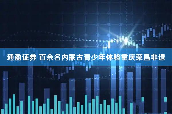 通盈证券 百余名内蒙古青少年体验重庆荣昌非遗