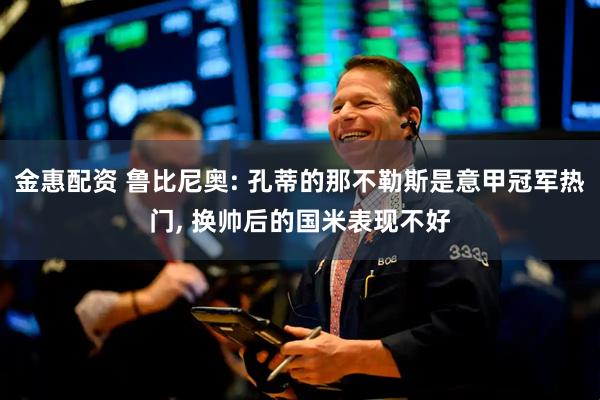 金惠配资 鲁比尼奥: 孔蒂的那不勒斯是意甲冠军热门, 换帅后的国米表现不好