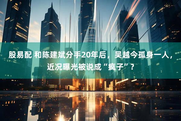 股易配 和陈建斌分手20年后，吴越今孤身一人，近况曝光被说成“疯子”？