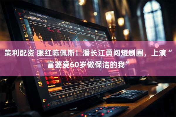 策利配资 眼红陈佩斯！潘长江勇闯短剧圈，上演“富婆爱60岁做保洁的我”