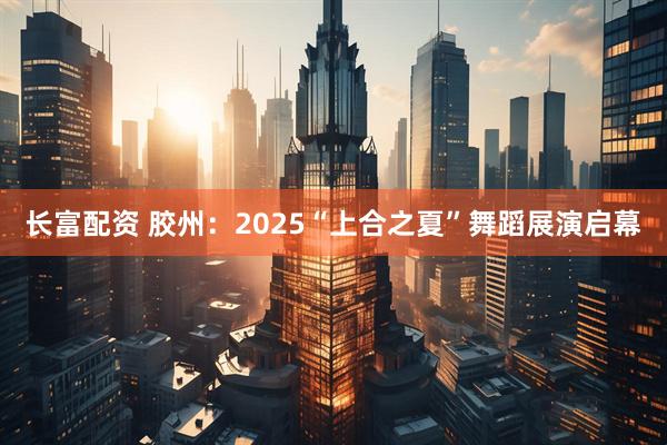 长富配资 胶州：2025“上合之夏”舞蹈展演启幕