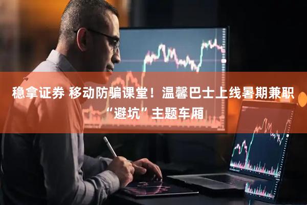 稳拿证券 移动防骗课堂！温馨巴士上线暑期兼职“避坑”主题车厢