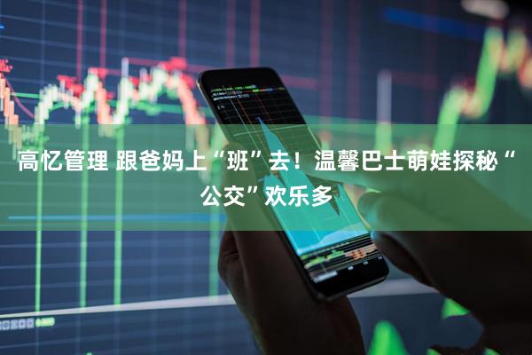高忆管理 跟爸妈上“班”去！温馨巴士萌娃探秘“公交”欢乐多