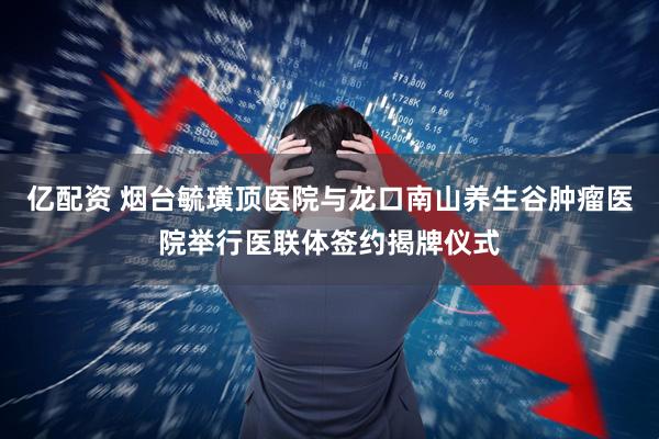 亿配资 烟台毓璜顶医院与龙口南山养生谷肿瘤医院举行医联体签约揭牌仪式