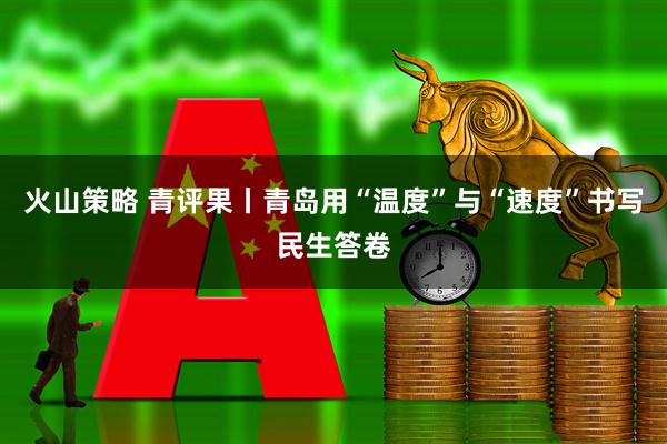 火山策略 青评果丨青岛用“温度”与“速度”书写民生答卷