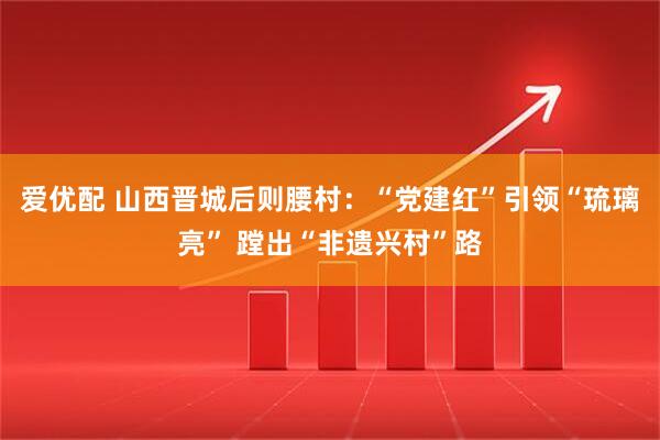 爱优配 山西晋城后则腰村：“党建红”引领“琉璃亮” 蹚出“非遗兴村”路