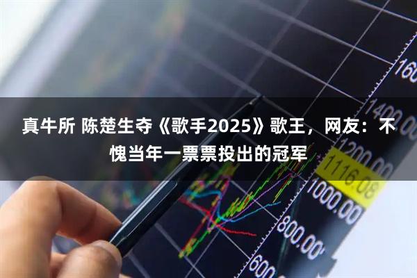 真牛所 陈楚生夺《歌手2025》歌王，网友：不愧当年一票票投出的冠军