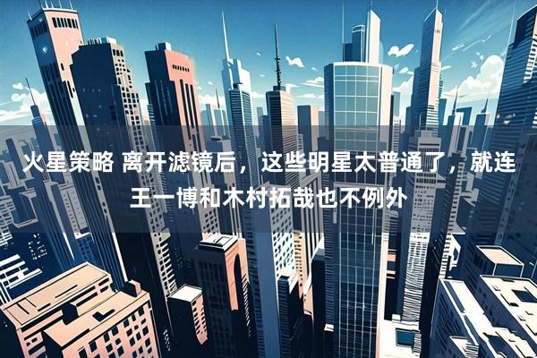 火星策略 离开滤镜后，这些明星太普通了，就连王一博和木村拓哉也不例外