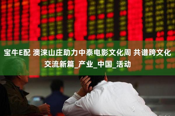 宝牛E配 澳涞山庄助力中泰电影文化周 共谱跨文化交流新篇_产业_中国_活动